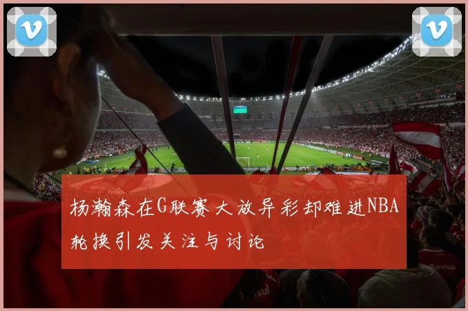 杨瀚森在G联赛大放异彩却难进NBA轮换引发关注与讨论
