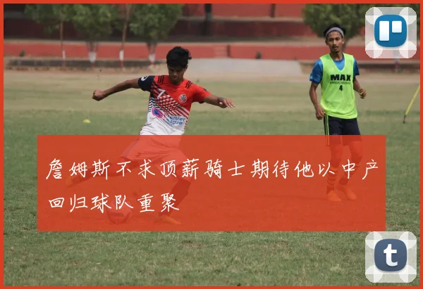 詹姆斯不求顶薪骑士期待他以中产回归球队重聚