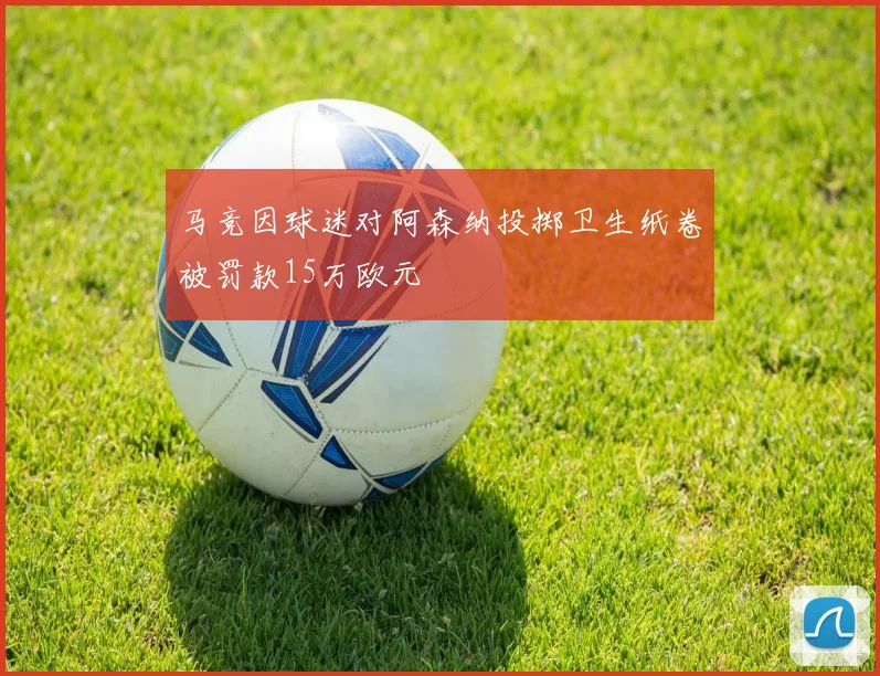马竞因球迷对阿森纳投掷卫生纸卷被罚款15万欧元