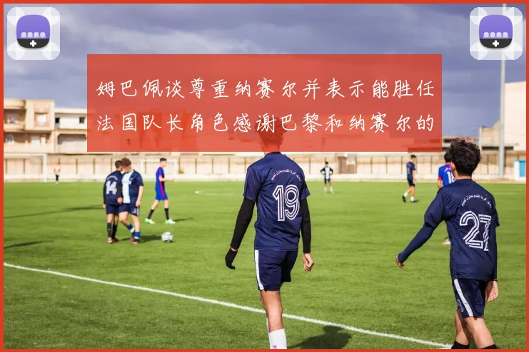 姆巴佩谈尊重纳赛尔并表示能胜任法国队长角色感谢巴黎和纳赛尔的支持