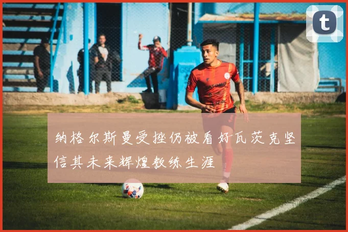 纳格尔斯曼受挫仍被看好瓦茨克坚信其未来辉煌教练生涯