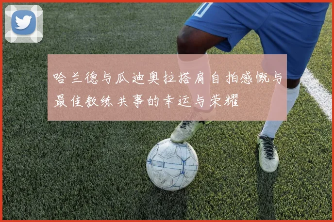 哈兰德与瓜迪奥拉搭肩自拍感慨与最佳教练共事的幸运与荣耀