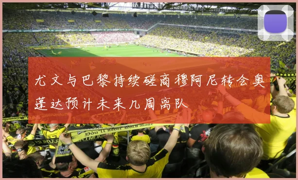 尤文与巴黎持续磋商穆阿尼转会奥蓬达预计未来几周离队