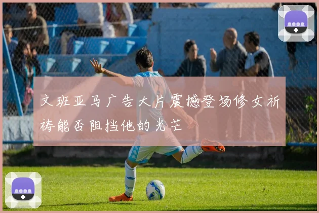 文班亚马广告大片震撼登场修女祈祷能否阻挡他的光芒