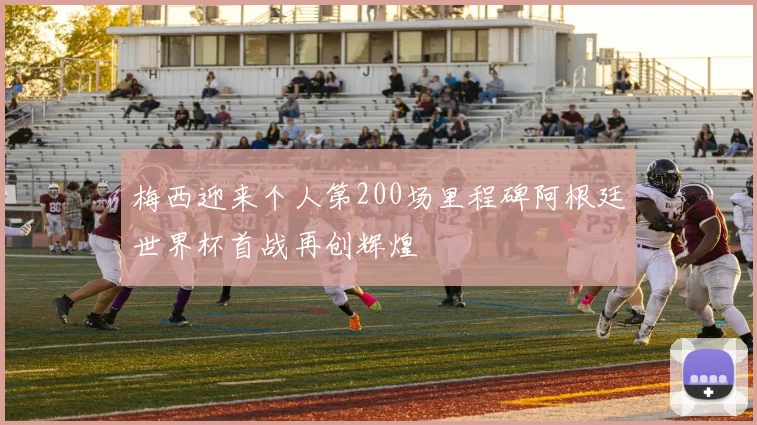 梅西迎来个人第200场里程碑阿根廷世界杯首战再创辉煌