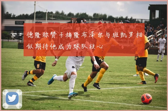 德隆称赞卡梅隆布泽尔与班凯罗相似期待他成为球队核心