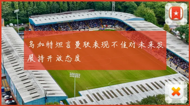 乌加特坦言曼联表现不佳对未来发展持开放态度