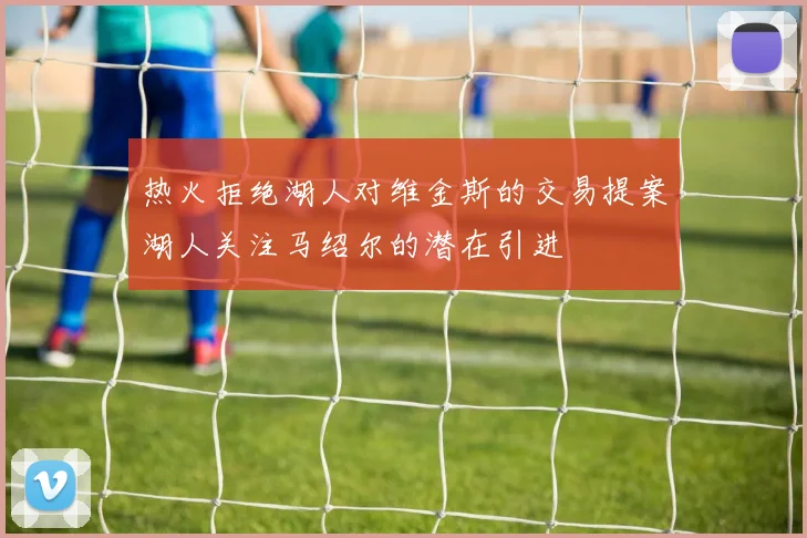 热火拒绝湖人对维金斯的交易提案湖人关注马绍尔的潜在引进