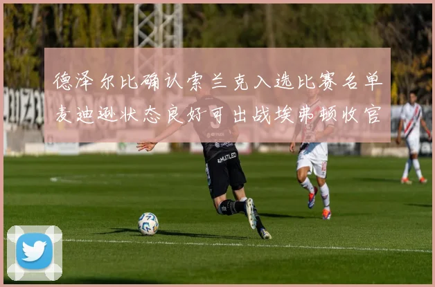 德泽尔比确认索兰克入选比赛名单麦迪逊状态良好可出战埃弗顿收官战