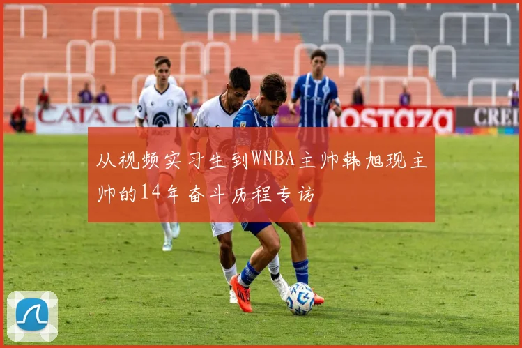 从视频实习生到WNBA主帅韩旭现主帅的14年奋斗历程专访