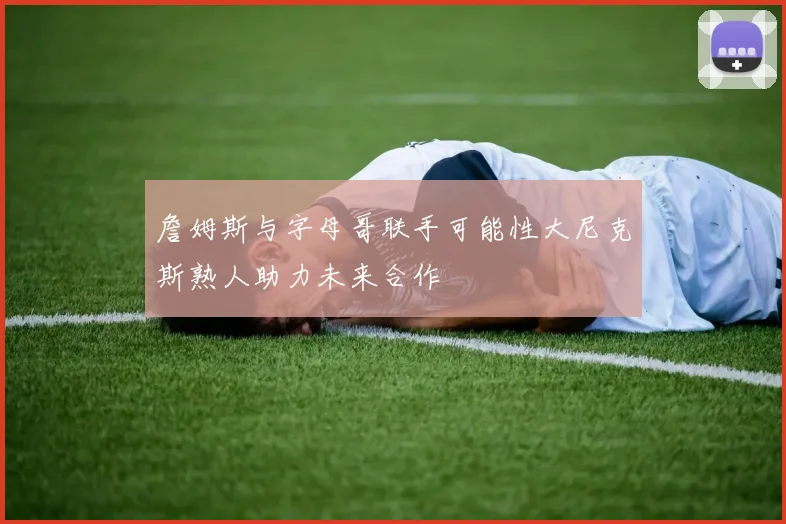 詹姆斯与字母哥联手可能性大尼克斯熟人助力未来合作