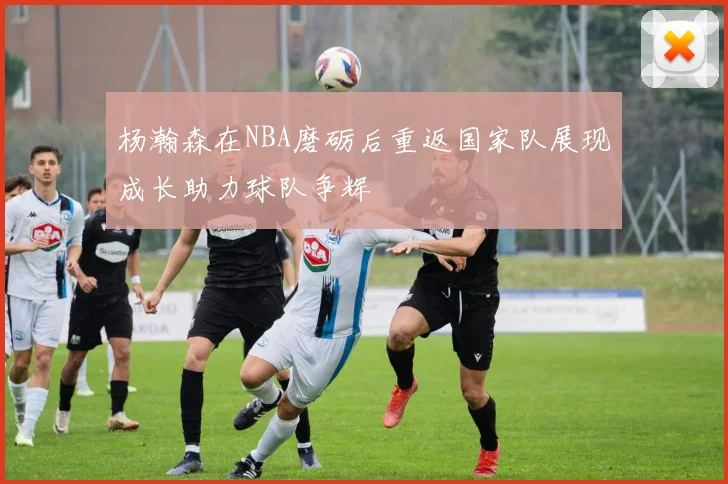 杨瀚森在NBA磨砺后重返国家队展现成长助力球队争辉