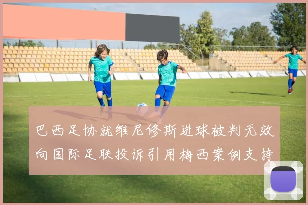 巴西足协就维尼修斯进球被判无效向国际足联投诉引用梅西案例支持