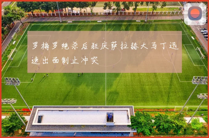 罗梅罗绝杀后狂庆萨拉赫大马丁迅速出面制止冲突