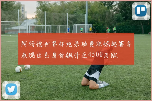 阿玛德世界杯绝杀助曼联崛起赛季表现出色身价飙升至4500万欧