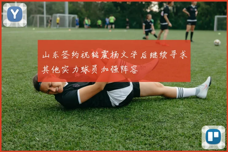 山东签约祝铭震杨文学后继续寻求其他实力球员加强阵容