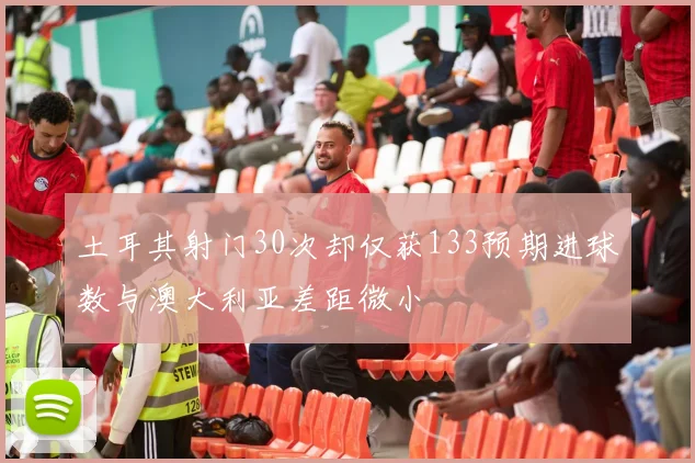 土耳其射门30次却仅获133预期进球数与澳大利亚差距微小