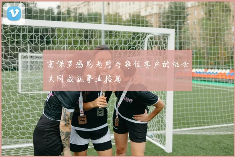 富保罗感恩老詹与每位客户的机会共同成就事业格局