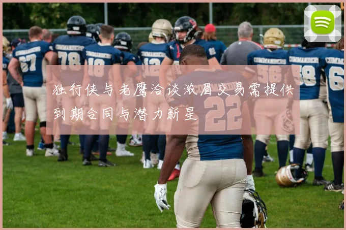 独行侠与老鹰洽谈浓眉交易需提供到期合同与潜力新星