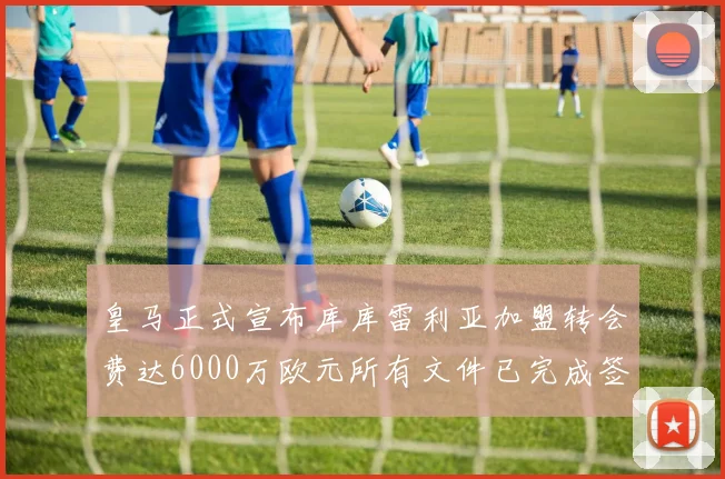 皇马正式宣布库库雷利亚加盟转会费达6000万欧元所有文件已完成签署
