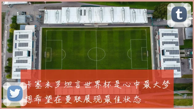 卡塞米罗坦言世界杯是心中最大梦想希望在曼联展现最佳状态