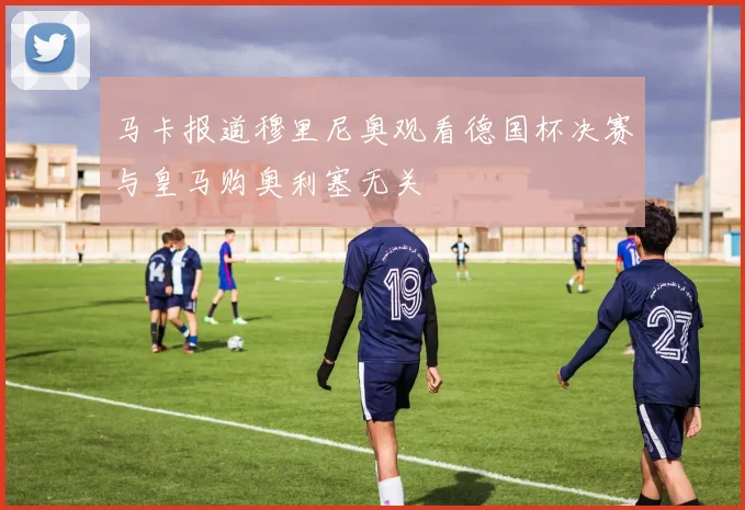 马卡报道穆里尼奥观看德国杯决赛与皇马购奥利塞无关